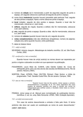 71




c) número da edição (só é mencionado a partir da segunda) seguido de ponto e
   espaço, em seguida coloca-se a partícula ed seguido de ponto e espaço;
d) nome do(a) tradutor(a) (quando houver) precedido pela partícula Trad. seguido
   de dois pontos e espaços. Após o nome coloca-se ponto e espaço;
e) local (cidade), seguido de dois pontos e espaço. Quando o local não for
   mencionado, coloca-se s.l. (sem local).
f) editora, seguida de vírgula. Quando a editora não for mencionada, coloca-se
   s.ed. (sem editora).
g) ano, seguido de ponto e espaço. Quando a data não for mencionada, coloca-se
   s.d. (sem data).
h) número do volume (quando houver mais de um), seguido de ponto;
i) notas complementares (não são referências obrigatórias): número de páginas;
   coleção e/ou série (quando houver), entre parênteses.
1 - OBRAS DE PESSOAS FÍSICAS
1.1 - UM(A) AUTOR(A)
SEVERINO, Antonio Joaquim. Metodologia do trabalho científico. 22. ed. São Paulo:
    Cortez, 2002.

1.2 - DOIS(DUAS) OU TRÊS AUTORES(AS)
       Quando houver mais de um(a) autor(a) os nomes devem ser separados por
ponto e vírgula e colocados na ordem em que aparecem na publicação.

FIGUEIREDO, Laura Maia de; CUNHA, Lélia Galvão Caldas de. Curso de
     bibliografia geral; para uso dos alunos das escolas de Biblioteconomia. Rio de
     Janeiro: Record, [1967].

NORTON, Peter; AITKEN, Peter; WILTON, Richard. Peter Norton: a bíblia do
    programador. Trad.: Geraldo Costa Filho. Rio de Janeiro: Campos, 1994.

1.3 - MAIS DE TRÊS AUTORES(AS)
                               “Quando houver mais de três autores, indicar apenas o primeiro,
                       acrescentando-se a expressão ‘et al’. Em casos específicos tais como
                       projetos de pesquisa científica nos quais a menção dos nomes for
                       indispensável para certificar autoria, é facultado indicar todos os nomes.”
                       (ABNT, NBR 6023)

FRANÇA, Júnia Lessa et ali. Manual para normalização de publicações técnico-
    científicas. 2. ed. rev. amp. Belo Horizonte: UFMG, 1992. (Coleção Aprender).

1.4 - AUTOR(A) DESCONHECIDO(A)
       “Em caso de autoria desconhecida a entrada é feita pelo título. O termo
anônimo não deve ser usado em substituição ao nome do autor desconhecido.”
(ABNT, NBR 6023)
 