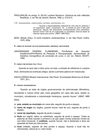 72




PROCURA-SE um amigo. In: SILVA, Lenilson Naveira e. Gerência da vida: reflexões
    filosóficas. 3. ed. Rio de Janeiro: Record, 1990. p. 212-213.

1.5 - ORGANIZADORES, COMPILADORES, EDITORES, ADAPTADORES, ETC.
                              “Quando a responsabilidade intelectual de uma obra for atribuída a
                       um organizador, editor, coordenador, etc., a entrada da obra é feita pelo
                       sobrenome, seguido das abreviaturas correspondentes entre parênteses.
                       Quando houver mais de um organizador ou compilador, deve-se adotar as
                       mesmas regras para autoria.” (ABNT, NBR 6023)

BOSI, Alfredo (Org.). O conto brasileiro contemporâneo. 3. ed. São Paulo: Cultrix,
      1978. 293p.

2 - OBRAS DE ENTIDADE COLETIVA (ASSOCIAÇÕES, EMPRESAS, INSTITUIÇÕES)

UNIVERSIDADE     FEDERAL       FLUMINENSE.      Pró-Reitoria   de      Assuntos
     Acadêmicos/Pró-Reitoria de Pesquisa e Pós-graduação. Apresentação de
     trabalhos monográficos de conclusão de curso. 2. ed. rev. Niterói: EDUFF,
     1994.

3 - OBRAS COM ENTRADA PELO TÍTULO

     Quando se quer citar a obra como um todo, a entrada de referência é o próprio
título, eliminando-se eventuais artigos, sendo a primeira palavra em maiúsculas.

ENCICLOPÉDIA Mirador Internacional. São Paulo: Enciclopédia Britannica do Brasil,
     1977. 20 v.

4 - ORGÃOS GOVERNAMENTAIS

        “Quando se tratar de órgãos governamentais da administração (Ministérios,
Secretarias e outros) entrar pelo nome geográfico em caixa alta (país, estado ou
município), considerando a subordinação hierárquica, quando houver.” (ABNT, NBR
6023)

a) país, estado ou município em caixa alta, seguido de ponto e espaço;
b) nome do órgão (ou órgãos, quando houver mais de um), seguido de ponto e
   espaço,
c) nome da repartição, seguido de ponto e espaço
d) título em negrito, itálico ou sublinhado, seguido de ponto e espaço. Todas as
   palavras do título (exceto a primeira e as que sejam nomes próprios) iniciam-se
   com letra minúscula. O subtítulo, quando houver, não é destacado e deve ser
   separado do título por dois pontos;
e) local (cidade), seguido de dois pontos e espaço. Quando o local não for
   mencionado, coloca-se s.l. (sem local).
 