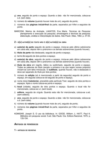 75




g) ano, seguido de ponto e espaço. Quando a data não for mencionada, coloca-se
   s.d. (sem data).
h) número do volume (quando houver mais de um), seguido de ponto;
i) números das páginas inicial-final da parte, separados por hífen e seguidos de
   ponto.

MARCONI, Marina de Andrade, LAKATOS, Eva Maria. Técnicas de Pesquisa:
    planejamento e execução da pesquisa; amostragens e técnicas de pesquisa;
    elaboração, análise e interpretação de dados. São Paulo: Atlas, 1982. p. 37-55.


2 - O(A) AUTOR(A) DO TEXTO NÃO É O(A) AUTOR(A) DA OBRA

a) autor(a) da parte seguido de ponto e espaço, inicia-se pelo último sobrenome
   em caixa alta, depois vêm o prenome e os demais sobrenomes (quando houver).
b) título da parte não destacado, seguido de ponto e espaço;
c) termo In seguido de dois pontos e espaço;
d) autor(a) da obra, seguido de ponto e espaço, inicia-se pelo último sobrenome
   em caixa alta, depois vêm o prenome e os demais sobrenomes (quando houver).
e) título da obra em negrito, itálico ou sublinhado, seguido de ponto e espaço.
   Todas as palavras do título (exceto a primeira e as que sejam nomes próprios)
   iniciam-se com letra minúscula. O subtítulo, quando houver, não é destacado e
   deve ser separado do título por dois pontos;
f) número da edição (só é mencionado a partir da segunda) seguido de ponto e
   espaço, em seguida coloca-se ed seguido de ponto e espaço;
g) nome do(a) tradutor(a), precedido pela partícula Trad. seguido de dois pontos e
   espaços. Após o nome coloca-se ponto e espaço;
h) local (cidade), seguido de dois pontos e espaço. Quando o local não for
   mencionado, coloca-se s.l. (sem local);
i) editora, seguida de vírgula. Quando esta não for mencionada, coloca-se s.ed.
   (sem editora).
j) ano, seguido de ponto e espaço. Quando a data não for mencionada, coloca-se
   s.d. (sem data).
k) número do volume (quando houver mais de um), seguido de ponto;
l) números das páginas inicial-final da parte, separados por hífen e seguidos de
   ponto.

KOMIDAR, Joseph S. O uso da biblioteca. In: GOOD, William J.; HATT, Paul K.
     Métodos em pesquisa social. 5.ed. São Paulo: Cia. Editora Nacional, 1975. p.
     135-154.

ARTIGOS DE PERIÓDICOS

1 - ARTIGOS DE REVISTAS
 