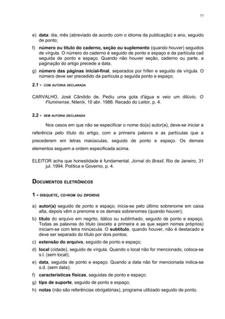 77




e) data: dia, mês (abreviado de acordo com o idioma da publicação) e ano, seguido
   de ponto;
f) número ou título do caderno, seção ou suplemento (quando houver) seguidos
   de vírgula. O número do caderno é seguido de ponto e espaço e da partícula cad
   seguida de ponto e espaço. Quando não houver seção, caderno ou parte, a
   paginação do artigo precede a data.
g) número das páginas inicial-final, separados por hífen e seguido de vírgula. O
   número deve ser precedido da partícula p seguida ponto e espaço;
2.1 -   COM AUTORIA DECLARADA



CARVALHO, José Cândido de. Pediu uma gota d'água e veio um dilúvio. O
    Fluminense, Niterói, 10 abr. 1986. Recado do Leitor, p. 4.

2.2 -   SEM AUTORIA DECLARADA


        Nos casos em que não se especificar o nome do(a) autor(a), deve-se iniciar a
referência pelo título do artigo, com a primeira palavra e as partículas que a
precederem em letras maiúsculas, seguido de ponto e espaço. Os demais
elementos seguem a ordem especificada acima.

ELEITOR acha que honestidade é fundamental. Jornal do Brasil, Rio de Janeiro, 31
     jul. 1994. Política e Governo, p. 4.


DOCUMENTOS ELETRÔNICOS

1 - DISQUETE, CD-ROM OU ZIPDRIVE

a) autor(a) seguido de ponto e espaço, inicia-se pelo último sobrenome em caixa
   alta, depois vêm o prenome e os demais sobrenomes (quando houver);
b) título do arquivo em negrito, itálico ou sublinhado, seguido de ponto e espaço.
   Todas as palavras do título (exceto a primeira e as que sejam nomes próprios)
   iniciam-se com letra minúscula. O subtítulo, quando houver, não é destacado e
   deve ser separado do título por dois pontos;
c) extensão do arquivo, seguido de ponto e espaço;
d) local (cidade), seguido de vírgula. Quando o local não for mencionado, coloca-se
   s.l. (sem local);
e) data, seguida de ponto e espaço. Quando a data não for mencionada indica-se
   s.d. (sem data);
f) características físicas, seguidas de ponto e espaço;
g) tipo de suporte, seguido de ponto e espaço;
h) notas (não são referências obrigatórias), programa utilizado seguido de ponto.
 