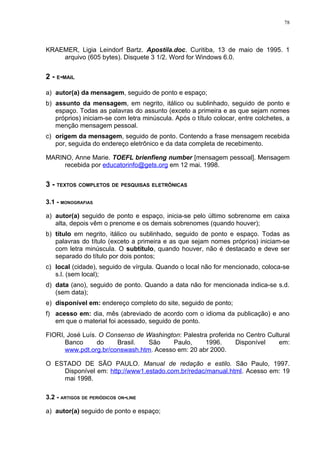 78




KRAEMER, Ligia Leindorf Bartz. Apostila.doc. Curitiba, 13 de maio de 1995. 1
    arquivo (605 bytes). Disquete 3 1/2. Word for Windows 6.0.


2 - E-MAIL

a) autor(a) da mensagem, seguido de ponto e espaço;
b) assunto da mensagem, em negrito, itálico ou sublinhado, seguido de ponto e
   espaço. Todas as palavras do assunto (exceto a primeira e as que sejam nomes
   próprios) iniciam-se com letra minúscula. Após o título colocar, entre colchetes, a
   menção mensagem pessoal.
c) origem da mensagem, seguido de ponto. Contendo a frase mensagem recebida
   por, seguida do endereço eletrônico e da data completa de recebimento.

MARINO, Anne Marie. TOEFL brienfieng number [mensagem pessoal]. Mensagem
     recebida por educatorinfo@gets.org em 12 mai. 1998.


3 - TEXTOS COMPLETOS DE PESQUISAS ELETRÔNICAS

3.1 - MONOGRAFIAS

a) autor(a) seguido de ponto e espaço, inicia-se pelo último sobrenome em caixa
   alta, depois vêm o prenome e os demais sobrenomes (quando houver);
b) título em negrito, itálico ou sublinhado, seguido de ponto e espaço. Todas as
   palavras do título (exceto a primeira e as que sejam nomes próprios) iniciam-se
   com letra minúscula. O subtítulo, quando houver, não é destacado e deve ser
   separado do título por dois pontos;
c) local (cidade), seguido de vírgula. Quando o local não for mencionado, coloca-se
   s.l. (sem local);
d) data (ano), seguido de ponto. Quando a data não for mencionada indica-se s.d.
   (sem data);
e) disponível em: endereço completo do site, seguido de ponto;
f) acesso em: dia, mês (abreviado de acordo com o idioma da publicação) e ano
   em que o material foi acessado, seguido de ponto.

FIORI, José Luís. O Consenso de Washington: Palestra proferida no Centro Cultural
      Banco      do    Brasil.   São    Paulo,      1996.     Disponível     em:
      www.pdt.org.br/conswash.htm. Acesso em: 20 abr 2000.

O ESTADO DE SÃO PAULO. Manual de redação e estilo. São Paulo, 1997.
    Disponível em: http://www1.estado.com.br/redac/manual.html. Acesso em: 19
    mai 1998.

3.2 - ARTIGOS DE PERIÓDICOS ON-LINE

a) autor(a) seguido de ponto e espaço;
 