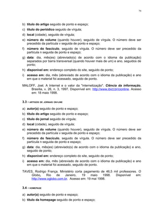 79




b) título do artigo seguido de ponto e espaço;
c) título do periódico seguido de vírgula;
d) local (cidade), seguido de vírgula;
e) número do volume (quando houver), seguido de vírgula. O número deve ser
   precedido da partícula v seguida de ponto e espaço;
f) número do fascículo, seguido de vírgula. O número deve ser precedido da
   partícula n seguida de ponto e espaço;
g) data: dia, mês(es) (abreviado(s) de acordo com o idioma da publicação)
   separados por barra transversal (quando houver mais de um) e ano, seguidos de
   ponto;
h) disponível em: endereço completo do site, seguido de ponto;
i) acesso em: dia, mês (abreviado de acordo com o idioma da publicação) e ano
   em que o material foi acessado, seguido de ponto.

MALOFF, Joel. A Internet e o valor da "internetização". Ciência da informação,
    Brasília, v. 26, n. 3, 1997. Disponível em: http://www.ibict.br/cionline. Acesso
    em: 18 maio 1998.

3.3 - ARTIGOS DE JORNAIS ON-LINE

a) autor(a) seguido de ponto e espaço;
b) título do artigo seguido de ponto e espaço;
c) título do jornal seguido de vírgula;
d) local (cidade), seguido de vírgula;
e) número do volume (quando houver), seguido de vírgula. O número deve ser
   precedido da partícula v seguida de ponto e espaço;
f) número do fascículo, seguido de vírgula. O número deve ser precedido da
   partícula n seguida de ponto e espaço;
g) data: dia, mês(es) (abreviado(s) de acordo com o idioma da publicação) e ano,
   seguido de ponto;
h) disponível em: endereço completo do site, seguido de ponto;
i) acesso em: dia, mês (abreviado de acordo com o idioma da publicação) e ano
   em que o material foi acessado, seguido de ponto.

TAVES, Rodrigo França. Ministério corta pagamento de 46,5 mil professores. O
     Globo,    Rio    de   Janeiro,    19   maio    1998.  Disponível    em:
     http://www.oglobo.com.br. Acesso em: 19 mai 1998.

3.4 - HOMEPAGE

a) autor(a) seguido de ponto e espaço;
b) título da homepage seguido de ponto e espaço;
 