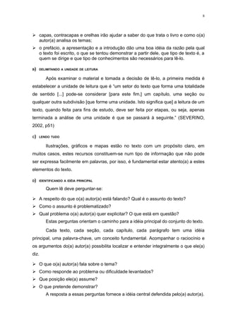8




 capas, contracapas e orelhas irão ajudar a saber do que trata o livro e como o(a)
  autor(a) analisa os temas;
 o prefácio, a apresentação e a introdução dão uma boa idéia da razão pela qual
  o texto foi escrito, o que se tentou demonstrar a partir dele, que tipo de texto é, a
  quem se dirige e que tipo de conhecimentos são necessários para lê-lo.

B)   DELIMITANDO A UNIDADE DE LEITURA


        Após examinar o material e tomada a decisão de lê-lo, a primeira medida é
estabelecer a unidade de leitura que é “um setor do texto que forma uma totalidade
de sentido [...] pode-se considerar [para este fim,] um capítulo, uma seção ou
qualquer outra subdivisão [que forme uma unidade. Isto significa que] a leitura de um
texto, quando feita para fins de estudo, deve ser feita por etapas, ou seja, apenas
terminada a análise de uma unidade é que se passará à seguinte.” (SEVERINO,
2002, p51)

C)   LENDO TUDO


        Ilustrações, gráficos e mapas estão no texto com um propósito claro, em
muitos casos, estes recursos constituem-se num tipo de informação que não pode
ser expressa facilmente em palavras, por isso, é fundamental estar atento(a) a estes
elementos do texto.

D)   IDENTIFICANDO A IDÉIA PRINCIPAL

        Quem lê deve perguntar-se:

 A respeito do que o(a) autor(a) está falando? Qual é o assunto do texto?
 Como o assunto é problematizado?
 Qual problema o(a) autor(a) quer explicitar? O que está em questão?
        Estas perguntas orientam o caminho para a idéia principal do conjunto do texto.
        Cada texto, cada seção, cada capítulo, cada parágrafo tem uma idéia
principal, uma palavra-chave, um conceito fundamental. Acompanhar o raciocínio e
os argumentos do(a) autor(a) possibilita localizar e entender integralmente o que ele(a)
diz.

 O que o(a) autor(a) fala sobre o tema?
 Como responde ao problema ou dificuldade levantados?
 Que posição ele(a) assume?
 O que pretende demonstrar?
        A resposta a essas perguntas fornece a idéia central defendida pelo(a) autor(a).
 