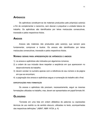 81




APÊNDICES
      Os apêndices constituem-se de materiais produzidos pelo próprio(a) autor(a)
a fim de complementar o raciocínio, sem desviar e prejudicar a unidade básica do
trabalho. Os apêndices são identificados por letras maiúsculas consecutivas,
travessão e pelos respectivos títulos.


ANEXOS
      Anexos são materiais não produzidos pelo autor(a), que servem para
fundamentar, comprovar e ilustrar. Os anexos são identificados por letras
maiúsculas consecutivas, travessão e pelos respectivos títulos.


NORMAS GERAIS PARA APRESENTAÇÃO DE APÊNDICES E ANEXOS
1) os anexos e apêndices são indicados por algarismos romanos;
2) a ordem de sua inclusão deve respeitar a seqüência em que apareceram no
   desenvolvimento do trabalho;
3) devem constar no sumário apenas com a referência do seu número e da página
   em que se encontram;
4) a paginação dos anexos e apêndices segue a numeração do trabalho até o final.

ESPECIFICAÇÕES PARA FORMATAÇÃO


      Os anexos e apêndices não precisam, necessariamente, seguir as mesmas
formatações utilizadas no trabalho, mas, devem ser apresentados em papel formato A4.


GLOSSÁRIO
      “Consiste em uma lista em ordem alfabética de palavras ou expressões
técnicas de uso restrito ou de sentido obscuro, utilizadas no texto, acompanhadas
das respectivas definições.” (ABNT, NBR 14724, p. 4)
 