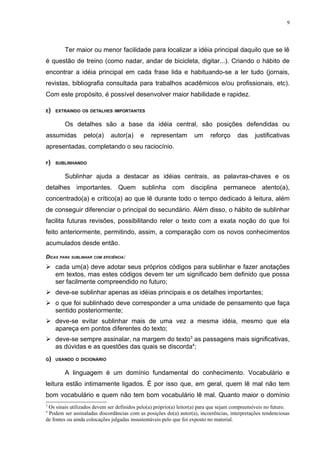 9




        Ter maior ou menor facilidade para localizar a idéia principal daquilo que se lê
é questão de treino (como nadar, andar de bicicleta, digitar...). Criando o hábito de
encontrar a idéia principal em cada frase lida e habituando-se a ler tudo (jornais,
revistas, bibliografia consultada para trabalhos acadêmicos e/ou profissionais, etc).
Com este propósito, é possível desenvolver maior habilidade e rapidez.

E)   EXTRAINDO OS DETALHES IMPORTANTES


        Os detalhes são a base da idéia central, são posições defendidas ou
assumidas        pelo(a)     autor(a)      e   representam         um     reforço      das     justificativas
apresentadas, completando o seu raciocínio.

F)   SUBLINHANDO


        Sublinhar ajuda a destacar as idéias centrais, as palavras-chaves e os
detalhes importantes. Quem sublinha com disciplina permanece atento(a),
concentrado(a) e crítico(a) ao que lê durante todo o tempo dedicado à leitura, além
de conseguir diferenciar o principal do secundário. Além disso, o hábito de sublinhar
facilita futuras revisões, possibilitando reler o texto com a exata noção do que foi
feito anteriormente, permitindo, assim, a comparação com os novos conhecimentos
acumulados desde então.

DICAS PARA SUBLINHAR COM EFICIÊNCIA:
 cada um(a) deve adotar seus próprios códigos para sublinhar e fazer anotações
  em textos, mas estes códigos devem ter um significado bem definido que possa
  ser facilmente compreendido no futuro;
 deve-se sublinhar apenas as idéias principais e os detalhes importantes;
 o que foi sublinhado deve corresponder a uma unidade de pensamento que faça
  sentido posteriormente;
 deve-se evitar sublinhar mais de uma vez a mesma idéia, mesmo que ela
  apareça em pontos diferentes do texto;
 deve-se sempre assinalar, na margem do texto3 as passagens mais significativas,
  as dúvidas e as questões das quais se discorda4;
G) USANDO O DICIONÁRIO


        A linguagem é um domínio fundamental do conhecimento. Vocabulário e
leitura estão intimamente ligados. É por isso que, em geral, quem lê mal não tem
bom vocabulário e quem não tem bom vocabulário lê mal. Quanto maior o domínio
3
 Os sinais utilizados devem ser definidos pelo(a) próprio(a) leitor(a) para que sejam compreensíveis no futuro.
4
 Podem ser assinaladas discordâncias com as posições do(a) autor(a), incoerências, interpretações tendenciosas
de fontes ou ainda colocações julgadas insustentáveis pelo que foi exposto no material.
 