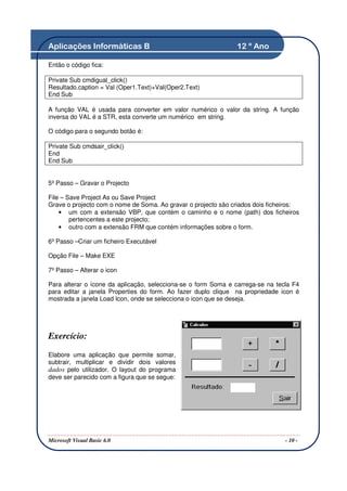 Aplicações Informáticas B                                      12 º Ano

Então o código fica:

Private Sub cmdigual_click()
Resultado.caption = Val (Oper1.Text)+Val(Oper2.Text)
End Sub

A função VAL é usada para converter em valor numérico o valor da string. A função
inversa do VAL é a STR, esta converte um numérico em string.

O código para o segundo botão é:

Private Sub cmdsair_click()
End
End Sub


5º Passo – Gravar o Projecto

File – Save Project As ou Save Project
Grave o projecto com o nome de Soma. Ao gravar o projecto são criados dois ficheiros:
    • um com a extensão VBP, que contém o caminho e o nome (path) dos ficheiros
        pertencentes a este projecto;
    • outro com a extensão FRM que contém informações sobre o form.

6º Passo –Criar um ficheiro Executável

Opção File – Make EXE

7º Passo – Alterar o icon

Para alterar o ícone da aplicação, selecciona-se o form Soma e carrega-se na tecla F4
para editar a janela Properties do form. Ao fazer duplo clique na propriedade icon é
mostrada a janela Load Icon, onde se selecciona o icon que se deseja.




Exercício:

Elabore uma aplicação que permite somar,
subtrair, multiplicar e dividir dois valores
dados pelo utilizador. O layout do programa
deve ser parecido com a figura que se segue:




Microsoft Visual Basic 6.0                                                      - 10 -
 