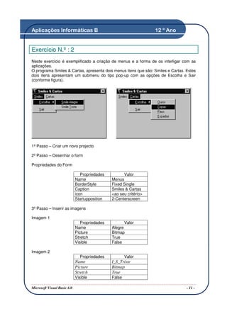 Aplicações Informáticas B                                          12 º Ano


Exercício N.º : 2
Neste exercício é exemplificado a criação de menus e a forma de os interligar com as
aplicações.
O programa Smiles & Cartas, apresenta dois menus itens que são: Smiles e Cartas. Estes
dois itens apresentam um submenu do tipo pop-up com as opções de Escolha e Sair
(conforme figura).




1º Passo – Criar um novo projecto

2º Passo – Desenhar o form

Propriedades do Form

                                Propriedades         Valor
                             Name              Menus
                             BorderStyle       Fixed Single
                             Caption           Smiles & Cartas
                             icon              <ao seu critério>
                             Startupposition   2-Centerscreen

3º Passo – Inserir as imagens

Imagem 1
                                Propriedades           Valor
                             Name              Alegre
                             Picture           Bitmap
                             Stretch           True
                             Visible           False

Imagem 2
                               Propriedades            Valor
                             Name              I_S_Triste
                             Picture           Bitmap
                             Stretch           True
                             Visible           False

Microsoft Visual Basic 6.0                                                       - 11 -
 