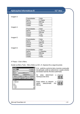 Aplicações Informáticas B                                               12 º Ano


Imagem 3
                             Propriedades       Valor
                             Name               I_Copas
                             Picture            Bitmap
                             Stretch            True
                             Visible            False
Imagem 4
                             Propriedades       Valor
                             Name               I_Ouros
                             Picture            Bitmap
                             Stretch            True
                             Visible            False
Imagem 5
                             Propriedades       Valor
                             Name               I_Paus
                             Picture            Bitmap
                             Stretch            True
                             Visible            False
Imagem 6
                             Propriedades       Valor
                             Name               I_Espadas
                             Picture            Bitmap
                             Stretch            True
                             Visible            False


4º Passo – Criar o Menu

Aceder ao Menu Tools – Menu Editor ou Ctrl + E. Aparece-lhe a seguinte janela:

                                            O & - sublinha a próxima letra, durante a execução
                                            da aplicação, pode-se seleccionar a opção através
                                            do teclado fazendo Alt+letra sublinhada.

                                            As setas determinam          a
                                            hierarquia dos itens


                                            Estas sobem ou descem , a
                                            opção    seleccionada nos
                                            Menus.




Microsoft Visual Basic 6.0                                                               - 12 -
 
