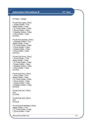 Aplicações Informáticas B         12 º Ano


5º Passo – Código

Private Sub copas_Click()
I_Copas.Visible = True
alegre.Visible = False
I_S_Triste.Visible = False
I_Ouros.Visible = False
I_Espadas.Visible = False
I_Paus.Visible = False
End Sub

Private Sub espadas_Click()
I_Espadas.Visible = True
alegre.Visible = False
I_S_Triste.Visible = False
I_Ouros.Visible = False
I_Copas.Visible = False
I_Paus.Visible = False
End Sub

Private Sub Ouros_Click()
I_Ouros.Visible = True
alegre.Visible = False
I_S_Triste.Visible = False
I_Copas.Visible = False
I_Espadas.Visible = False
I_Paus.Visible = False
End Sub

Private Sub Paus_Click()
I_Paus.Visible = True
alegre.Visible = False
I_S_Triste.Visible = False
I_Ouros.Visible = False
I_Copas.Visible = False
I_Espadas.Visible = False
End Sub

Private Sub sair1_Click()
End
End Sub

Private Sub sair2_Click()
End
End Sub

Private Sub SmileAlegre_Click()
alegre.Visible = True
I_S_Triste.Visible = False
I_Ouros.Visible = False

Microsoft Visual Basic 6.0                   - 13 -
 