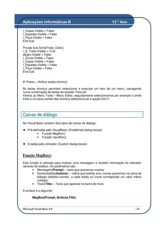 Aplicações Informáticas B                                       12 º Ano

I_Copas.Visible = False
I_Espadas.Visible = False
I_Paus.Visible = False
End Sub

Private Sub SmileTriste_Click()
I_S_Triste.Visible = True
alegre.Visible = False
I_Ouros.Visible = False
I_Copas.Visible = False
I_Espadas.Visible = False
I_Paus.Visible = False
End Sub


6º Passo – Atribuir teclas shortcut

As teclas shortcut permitem seleccionar e executar um item de um menu, carregando
numa combinação de teclas do teclado. Para tal:
Vamos ao Menu Tools – Menu Editor, seguidamente seleccionamos por exemplo o smile
triste e na caixa combo das shortcut selecciona-se a opção Ctrl+T.




C ai x as de di ál ogo
No Visual Basic existem dois tipos de caixas de diálogo:

    Pré-definidas pelo VisualBasic (Predefined dialog boxes)
           • Função MsgBox()
           • Função InputBox()

    Criadas pelo utilizador (Custom dialog boxes)


Função MsgBox()
Esta função é utilizada para mostrar uma mensagem e receber informação do utilizador
(através de botões). Os parâmetros são:
       • Mensagem(Prompt) – texto que queremos mostrar
       • Ícones/botões(buttons) – indica que botões e/ou ícones queremos na caixa de
           diálogo (botões+ícones), a cada botão ou ícone corresponde um valor inteiro
           (código).
       • Titulo(Title) – Texto que aparece na barra de título.

A sintaxe é a seguinte:

        MsgBox(Prompt, Buttons,Title)


Microsoft Visual Basic 6.0                                                       - 14 -
 