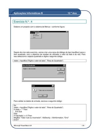 Aplicações Informáticas B                                          12 º Ano


Exercício N.º : 4
Elabore um projecto com o sistema de Menus – conforme figura:




Depois de criar este exercício, vamos criar uma caixa de diálogo do tipo InputBox() para o
item quadrado, com o objectivo de receber do utilizador o valor do lado e do raio. Para
isso seleccione o objecto quadrado e digite o seguinte código:

xlado = InputBox("Digite o valor do lado", "Área do Quadrado")




Para validar os dados de entrada, escreva o seguinte código:

Do
xlado = InputBox("Digite o valor do lado", "Área do Quadrado")
If xlado = "" Then
   Exit Sub
Else
If Val(xlado) <= 0 Then
MsgBox "Valor nulo ou incorrecto!", VbOkonly + VbInformation, "Erro"
End If


Microsoft Visual Basic 6.0                                                           - 16 -
 