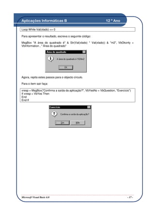 Aplicações Informáticas B                                       12 º Ano

Loop While Val(xlado) <= 0

Para apresentar o resultado, escreva o seguinte código:

MsgBox "A área do quadrado é" & Str(Val(xlado) * Val(xlado)) & "m2", VbOkonly +
VbInformation , " Área do quadrado"




Agora, repita estes passos para o objecto círculo.

Para o item sair faça:

xresp = MsgBox("Confirma a saída da aplicação?", VbYesNo + VbQuestion, "Exercício")
If xresp = VbYes Then
End
End If




Microsoft Visual Basic 6.0                                                      - 17 -
 