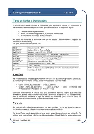 Aplicações Informáticas B                                            12 º Ano


Tipos de Dados e Declarações
O Visual Basic utiliza variáveis e constantes para armazenar valores. As constantes e
variáveis são identificadas por um nome que deve obedecer às seguintes regras:

        •   Tem de começar por uma letra
        •   Pode ser constituída por letras, números e underscores
        •   Comprimento máximo é de 40 caracteres.

No caso das variáveis é associado um tipo de dados ( determinando a espécie da
informação a armazenar).
Os tipos de dados mais comuns são:

BYTE                  Valores entre 0 e 255
BOOLEAN               Valores lógicos True ou False
INTEGER               Números entre –32 768 e 32 767
LONG                  Números inteiros entre –2 147 483 468 e 2 147 483 467
SINGLE                Números reais com precisão simples (4 bytes)
DOUBLE                Números reais com precisão dupla (8 bytes)
CURRENCY              Número com ponto decimal fixo.
STRINGS               Conjunto de caracteres ( 0 a 65 000)
DATE                  Datas ( 8 bytes)
                      Todos os tipos de dados (16 bytes), converte automaticamente para
VARIANT
                      outro tipo de dados

Constantes
As constantes são utilizadas para reterem um valor fixo durante um programa (global) ou
durante um procedimento (const), e são declaradas do seguinte modo:

    •   Const <nome_da_constante> = <valor_a_atribuir>
    •   Global <nome_da_constante> = <valor_a_atribuir> - estas constantes são
        declaradas nos ficheiros do tipo módulo (*.bas)

Como se pode verificar A sintaxe para criar constantes inclui os valores que estas vão
armazenar. Sendo estes inalteráveis durante a execução da aplicação (ou procedimento),
não é necessário identificar o tipo de dados da constante, pois o visual basic vai
determiná-lo automaticamente, quando a constante é criada.

Variáveis
As variáveis são utilizadas para reterem um valor variável ( pode ser alterado n vezes,
durante um programa (global) ou durante um procedimento (dim)).

No Visual Basic não é obrigatório declarar (criar) as variáveis antes da sua utilização. Se
utilizar uma variável que não tenha sido declarada o Visual Basic irá automaticamente

Microsoft Visual Basic 6.0                                                            - 18 -
 