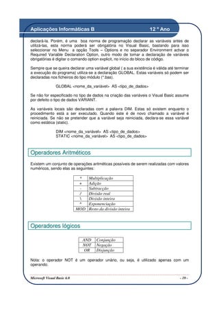 Aplicações Informáticas B                                          12 º Ano

declará-la. Porém, é uma boa norma de programação declarar as variáveis antes de
utilizá-las, esta norma poderá ser obrigatória no Visual Basic, bastando para isso
seleccionar no Menu a opção Tools – Options e no separador Environment actvar o
Required Variable Declaration Option, outro modo de tomar a declaração de variáveis
obrigatórias é digitar o comando option explicit, no início do bloco de código.

Sempre que se queira declarar uma variável global ( a sua existência é válida até terminar
a execução do programa) utiliza-se a declaração GLOBAL. Estas variáveis só podem ser
declaradas nos ficheiros do tipo módulo (*.bas).

                GLOBAL <nome_da_variável> AS <tipo_de_dados>

Se não for especificado no tipo de dados na criação das variáveis o Visual Basic assume
por defeito o tipo de dados VARIANT.

As variáveis locais são declaradas com a palavra DIM. Estas só existem enquanto o
procedimento está a ser executado. Quando este é de novo chamado a variável é
reiniciada. Se não se pretender que a variável seja reiniciada, declara-se essa variável
como estática (static).

                DIM <nome_da_variável> AS <tipo_de_dados>
                STATIC <nome_da_variável> AS <tipo_de_dados>



Operadores Aritméticos
Existem um conjunto de operações aritméticas possíveis de serem realizadas com valores
numéricos, sendo elas as seguintes:

                              *    Multiplicação
                              +    Adição
                              -    Subtracção
                              /    Divisão real
                                  Divisão inteira
                              ^    Exponenciação
                             MOD   Resto da divisão inteira



Operadores lógicos

                               AND     Conjunção
                               NOT     Negação
                                OR     Disjunção

Nota: o operador NOT é um operador unário, ou seja, é utilizado apenas com um
operando.


Microsoft Visual Basic 6.0                                                           - 19 -
 