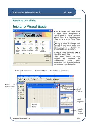 Aplicações Informáticas B                                          12 º Ano


         Ambiente de trabalho

         Iniciar o Visual Basic
                                                                1. No Windows, faça clique sobre
                                                                o botão Iniciar, Programas e
                                                                depois para a pasta Microsoft
                                                                Visual Basic 6.0. Seguidamente
                                                                clique sobre o ícone Visual Basic
                                                                5.0.
                                                                Aparece a caixa de diálogo New
                                                                Project. ( esta caixa pede para
                                                                especificar o tipo de projecto de
                                                                programação que quer criar).

                                                                2. clique sobre Standard EXE e
                                                                depois no botão Abrir.
                                                                Desta forma abre-se um novo
                                                                projecto    no      ambiente    de
                                                                programação        Visual    Basic,
                                                                juntamente com algumas janelas e
                                                                ferramentas. (figura seguinte)


            Barra de Ferramentas          Barra de Menus   Janela Project Container




Caixa     de
Ferramentas
                                                                                              Janela
                                                                                              Project



                                                                                              Janela
                                                                                              Properties
                                      Janela
                                      Form
                                                                                               Janela
                                                                                               Form
                                                                                               Layout

         Microsoft Visual Basic 6.0                                                            -2-
 