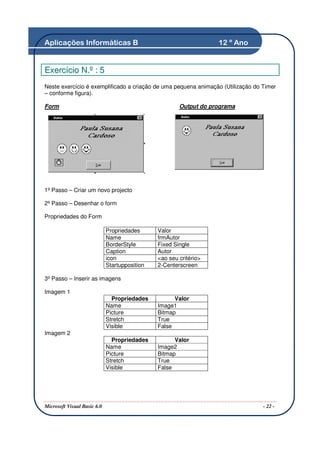 Aplicações Informáticas B                                          12 º Ano


Exercício N.º : 5
Neste exercício é exemplificado a criação de uma pequena animação (Utilização do Timer
– conforme figura).

Form                                                   Output do programa




1º Passo – Criar um novo projecto

2º Passo – Desenhar o form

Propriedades do Form

                             Propriedades      Valor
                             Name              frmAutor
                             BorderStyle       Fixed Single
                             Caption           Autor
                             icon              <ao seu critério>
                             Startupposition   2-Centerscreen

3º Passo – Inserir as imagens

Imagem 1
                               Propriedades          Valor
                             Name              Image1
                             Picture           Bitmap
                             Stretch           True
                             Visible           False
Imagem 2
                               Propriedades          Valor
                             Name              Image2
                             Picture           Bitmap
                             Stretch           True
                             Visible           False




Microsoft Visual Basic 6.0                                                       - 22 -
 