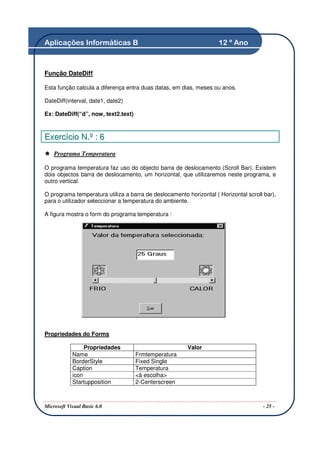 Aplicações Informáticas B                                           12 º Ano



Função DateDiff

Esta função calcula a diferença entra duas datas, em dias, meses ou anos.

DateDiff(interval, date1, date2)

Ex: DateDiff(“d”, now, text2.text)



Exercício N.º : 6
    Programa Temperatura

O programa temperatura faz uso do objecto barra de deslocamento (Scroll Bar). Existem
dois objectos barra de deslocamento, um horizontal, que utilizaremos neste programa, e
outro vertical.

O programa temperatura utiliza a barra de deslocamento horizontal ( Horizontal scroll bar),
para o utilizador seleccionar a temperatura do ambiente.

A figura mostra o form do programa temperatura :




Propriedades do Forms

                 Propriedades                           Valor
            Name                     Frmtemperatura
            BorderStyle              Fixed Single
            Caption                  Temperatura
            icon                     <à escolha>
            Startupposition          2-Centerscreen



Microsoft Visual Basic 6.0                                                            - 25 -
 