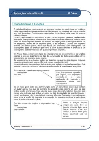 Aplicações Informáticas B                                         12 º Ano



Procedimentos e Funções
O método utilizado na construção de um programa consiste em, partindo de um problema
inicial, decompo-lo sucessivamente em problemas cada vez menores, até que se obtenha
algo fácil de analisar. Quanto maior a evergadura do problema inicial, mais útil se torna
cada abordagem.
Um subprograma executa as mesmas acções que um programa, podendo receber dados
do exterior, manipulando a informação e produzindo novos resultados que poderão vir ou
não a ser enviados para o exterior. No entanto, um subprograma é usado para realizar um
fim específico, dentro de um objectivo geral, o do programa. Quando um programa
executa uma destas partes, diz-se que houve uma chamada a um subprograma. Um
subprograma pode ser chamado por outro, e assim sucessivamente. A chamada a um
subprograma pode ser realizada em qualquer ponto do programa.

Em Visual Basic, existem dois tipos de subprogramas: os procedimentos e as funções,
estando o seu uso dependente do tipo de comunicação de dados pretendidos entre o
subprograma e o programa que o chama.
Os procedimentos e as funções podem ser descritos nos eventos dos objectos (incluindo
o evento declarations do objecto (General) ou nos módulos (globais).
Um procedimento é um conjunto de instruções que realizam uma tarefa específica. É de
salientar que um procedimento não retorna nenhum valor. A sua sintaxe é a seguinte:

Sub <nome do procedimento> ( argumentos)
   <Instruções>                                      Lista de argumentos separados
End Sub                                              por vírgulas, cada argumento
                                                     assemelha-se      a      uma
                                                     declaração de variáveis e
                                                     comporta-se     como     uma
                                                     variável local.
De um modo geral, poder-se-á definir função, como um conjunto de acções que realizam
um subprograma, mas que ao contrário dos procedimentos, retorna um valor ao local
onde a função foi chamada. É de salientar que o corpo de uma função tem de existir, pelo
menos uma instrução que atribua um valor (do tipo do resultado) ao seu identificador (
nome), sendo esse valor o resultado da chamada à função. Esse valor é retornado para o
ponto onde a função foi chamada e a execução do programa continua a partir desse
ponto. A sintaxe de uma função é:

Function <nome da função> ( argumentos) As                   Como a função devolve
Type                                                         sempre um valor, deve ser
   <Instruções>                                              descrito o tipo de dados que a
End Function                                                 função devolve. Caso seja
                                                             omitido, o tipo de dados que a
                                                             função devolverá será um
                                                             variant.




Microsoft Visual Basic 6.0                                                           - 28 -
 