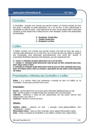 Aplicações Informáticas B                                            12 º Ano


ComboBox
A ComboBox consiste num controlo que permite mostrar um número limitado de itens
dos quais o utilizador só pode seleccionar um e um só item. O item seleccionado é
visualizado no topo da caixa, para seleccionar-se outro, faz-se clique sobre a seta para
visualizar os itens disponíveis e selecciona-se o item desejado. Existem três estilos(style)
de ComboBox:

                              0 – Dropdown Combo Box
                              1 - Simple Combo Box
                              2 – Dropdown List Box


ListBox
A listBox consiste num controlo que permite mostrar uma lista de itens dos quais o
utilizador pode seleccionar um ou mais itens. Se o número de itens da ListBox for superior
aos visualizados, será adicionada automaticamente uma “scroll bar” vertical. A
propriedade MultiSelect apresenta três hipóteses, que são respectivamente:

0 – nome ( o utilizador só pode seleccionar um e um só item)
1 – simple ( o utilizador pode seleccionar mais do que um item, bastando para isso,
fazer clique sobre o item)
2- extended (o utilizador pode seleccionar mais do que um item, bastando para isso,
fazer ctrl+clique sobre o item ou arrastar o apontador do rato sobre o item enquanto
faz clique.


Propriedades e Métodos das ComboBox e ListBox
Índice – é o número inteiro que representa a posição do item na ListBox ou na
ComboBox. O valor para o primeiro item é zero.

Propriedades:

Sorted – permite determinar se os itens serão ordenados alfabeticamente ou não.
List – permite aceder a um determinado item (exemplo: text1.text=list1list(2)).
ListIndex - referência o índice do item seleccionado. Se não estiver nenhum item
seleccionado o seu valor é –1.
ListCount - devolve o número de itens.

Métodos:

Additem índice – adiciona um item          ( exemplo: nome_objecto.Additem “item
_acrescentar”, <índice>.
RemoveItem índice – retira um item ( exemplo: nome_objecto.RemoveItem índice)
Clear – limpa o conteúdo da ComboBox ou da ListBox ( exmplo nome_object.Clear).



Microsoft Visual Basic 6.0                                                            - 29 -
 