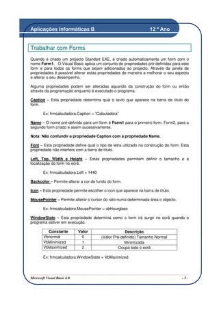 Aplicações Informáticas B                                          12 º Ano


Trabalhar com Forms
Quando é criado um projecto Standart EXE, é criado automaticamente um form com o
nome Form1. O Visual Basic aplica um conjunto de propriedades pré-definidas para este
form e para todos os forms que sejam adicionados ao projecto. Através da janela de
propriedades é possível alterar estas propriedades de maneira a melhorar o seu aspecto
e alterar o seu desempenho.

Alguma propriedades podem ser alteradas aquando da construção do form ou então
através da programação enquanto é executado o programa.

Caption – Esta propriedade determina qual o texto que aparece na barra de titulo do
form.

        Ex: frmcalculadora.Caption = “Calculadora”

Name – O nome pré-definido para um form é Form1 para o primeiro form, Form2, para o
segundo form criado e assim sucessivamente.

Nota: Não confundir a propriedade Caption com a propriedade Name.

Font – Esta propriedade define qual o tipo de letra utilizado na construção do form. Esta
propriedade não interfere com a barra de título.

Left, Top, Width e Height – Estas propriedades permitem definir o tamanho e a
localização do form no ecrã.

        Ex: frmcalculadora.Left = 1440

Backcolor – Permite alterar a cor de fundo do form.

Icon – Esta propriedade permite escolher o icon que aparece na barra de título.

MousePointer – Permite alterar o cursor do rato numa determinada área o objecto.

        Ex: frmcalculadora.MousePointer = vbHourglass

WindowState – Esta propriedade determina como o form irá surgir no ecrã quando o
programa estiver em execução.

          Constante          Valor                    Descrição
        Vbnormal               0         (Valor Pré-definido) Tamanho Normal
        VbMinimized            1                      Minimizada
        VbMaximized            2                   Ocupa todo o ecrã

        Ex: frmcalculadora.WindowState = VbMaximized




Microsoft Visual Basic 6.0                                                           -3-
 