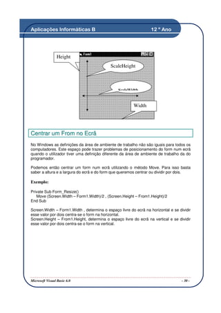 Aplicações Informáticas B                                         12 º Ano




                 Height
                                           ScaleHeight



                                                ScaleWidth


                                                        Width




Centrar um From no Ecrã
No Windows as definições da área de ambiente de trabalho não são iguais para todos os
computadores. Este espaço pode trazer problemas de posicionamento do form num ecrã
quando o utilizador tiver uma definição diferente da área de ambiente de trabalho da do
programador.

Podemos então centrar um form num ecrã utilizando o método Move. Para isso basta
saber a altura e a largura do ecrã e do form que queremos centrar ou dividir por dois.

Exemplo:

Private Sub Form_Resize()
   Move (Screen.Width – Form1.Width)/2 , (Screen.Height – From1.Height)/2
End Sub

Screen.Width – Form1.Width , determina o espaço livre do ecrã na horizontal e se dividir
esse valor por dois centra-se o form na horizontal.
Screen.Height – From1.Height, determina o espaço livre do ecrã na vertical e se dividir
esse valor por dois centra-se o form na vertical.




Microsoft Visual Basic 6.0                                                         - 30 -
 