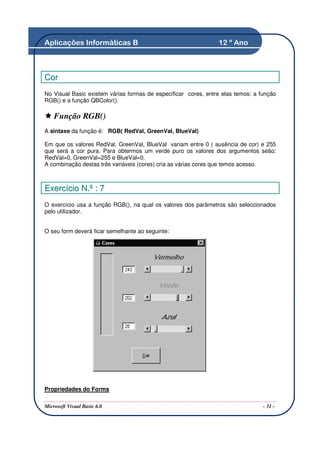 Aplicações Informáticas B                                       12 º Ano



C or
No Visual Basic existem várias formas de específicar cores, entre elas temos: a função
RGB() e a função QBColor().

    Função RGB()
A sintaxe da função é: RGB( RedVal, GreenVal, BlueVal)

Em que os valores RedVal, GreenVal, BlueVal variam entre 0 ( ausência de cor) e 255
que será a cor pura. Para obtermos um verde puro os valores dos argumentos seão:
RedVal=0, GreenVal=255 e BlueVal=0.
A combinação destas três variáveis (cores) cria as várias cores que temos acesso.



Exercício N.º : 7
O exercício usa a função RGB(), na qual os valores dos parâmetros são seleccionados
pelo utilizador.


O seu form deverá ficar semelhante ao seguinte:




Propriedades do Forms

Microsoft Visual Basic 6.0                                                       - 31 -
 