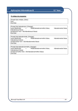 Aplicações Informáticas B                                      12 º Ano


O código do programa:

Private Sub cmdsair_Click()
End
End Sub

Private Sub hsbvalorazul_Change()
txtcor.BackColor         =       RGB(hsbvalorvermelho.Value,   hsbvalorverde.Value,
hsbvalorazul.Value)
txtvalorazul.Text = Str(hsbvalorazul.Value)
End Sub

Private Sub hsbvalorverde_Change()
txtcor.BackColor        =       RGB(hsbvalorvermelho.Value,    hsbvalorverde.Value,
hsbvalorazul.Value)
txtvalorverde.Text = Str(hsbvalorverde.Value)
End Sub

Private Sub hsbvalorvermelho_Change()
txtcor.BackColor       =       RGB(hsbvalorvermelho.Value,     hsbvalorverde.Value,
hsbvalorazul.Value)
txtvalorvermelho.Text = Str(hsbvalorvermelho.Value)
End Sub




Microsoft Visual Basic 6.0                                                    - 34 -
 