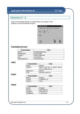 Aplicações Informáticas B                                                12 º Ano


Exercício N.º : 8
Criar uma animação através do método Move e do objecto Timer.
Elabore um form semelhante à figura:




Propriedades do Forms

                 Propriedades                                  Valor
            Name                         frmefeitosespeciais
            BorderStyle                  Fixed Single
            Caption                      Efeitos Especiais
            icon                         <à escolha>
            Startupposition              2-Centerscreen

Label1
                              Propriedades                       Valor
                             Name                lbltexto
                             Caption             Deitar tudo fora, e depois deixar
                                                 cair no balde do lixo
                             Alignment           Center
                             Font                Ms Sans Serif (8)
Image1
                               Propriedades                      Valor
                             Name                Image1
                             Picture             Trash02a .ico
                             Stretch             True

Image2
                               Propriedades                      Valor
                             Name                Image2
                             Picture             Cdrom02.ico
                             DragIcon            Cdrom02.ico
                             DragMode            1-Automatic




Microsoft Visual Basic 6.0                                                           - 37 -
 