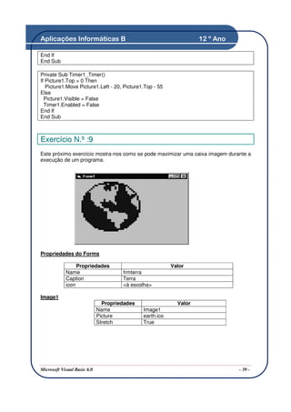 Aplicações Informáticas B                                           12 º Ano

End If
End Sub

Private Sub Timer1_Timer()
If Picture1.Top > 0 Then
   Picture1.Move Picture1.Left - 20, Picture1.Top - 55
Else
  Picture1.Visible = False
  Timer1.Enabled = False
End If
End Sub



Exercício N.º :9
Este próximo exercício mostra-nos como se pode maximizar uma caixa imagem durante a
execução de um programa.




Propriedades do Forms

                 Propriedades                             Valor
            Name                      frmterra
            Caption                   Terra
            icon                      <à escolha>

Image1
                               Propriedades                 Valor
                             Name             Image1
                             Picture          earth.ico
                             Stretch          True




Microsoft Visual Basic 6.0                                                     - 39 -
 