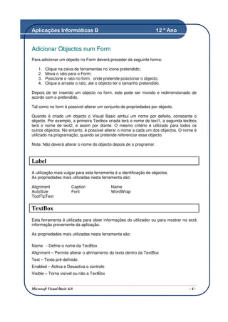Aplicações Informáticas B                                             12 º Ano


Adicionar Objectos num Form
Para adicionar um objecto no Form deverá proceder da seguinte forma:

    1.   Clique na caixa de ferramentas no ícone pretendido;
    2.   Mova o rato para o Form;
    3.   Posicione o rato no form, onde pretende posicionar o objecto;
    4.   Clique e arraste o rato, até o objecto ter o tamanho pretendido.

Depois de ter inserido um objecto no form, este pode ser movido e redimensionado de
acordo com o pretendido.

Tal como no form é possível alterar um conjunto de propriedades por objecto.

Quando é criado um objecto o Visual Basic atribui um nome por defeito, consoante o
objecto. Por exemplo, a primeira Textbox criada terá o nome de text1, a segunda textbox
terá o nome de text2, e assim por diante. O mesmo critério é utilizado para todos os
outros objectos. No entanto, é possível alterar o nome a cada um dos objectos. O nome é
utilizado na programação, quando se pretende referenciar esse objecto.

Nota: Não deverá alterar o nome do objecto depois de o programar.



Label
A utilização mais vulgar para esta ferramenta é a identificação de objectos.
As propriedades mais utilizadas nesta ferramenta são:

Alignment                Caption             Name
AutoSize                 Font                WordWrap
ToolTipText


TextBox
Esta ferramenta é utilizada para obter informações do utilizador ou para mostrar no ecrã
informação proveniente da aplicação.

As propriedades mais utilizadas nesta ferramenta são:

Name - Define o nome da TextBox
Alignment – Permite alterar o alinhamento do texto dentro da TextBox
Text – Texto pré-definido
Enabled – Activa e Desactiva o controlo
Visible – Torna visível ou não a TextBox


Microsoft Visual Basic 6.0                                                          -4-
 