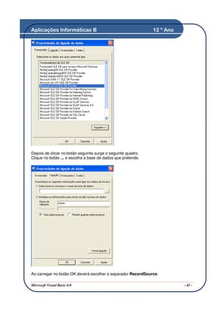 Aplicações Informáticas B                                     12 º Ano




Depois de clicar no botão seguinte surge o seguinte quadro.
Clique no botão ... e escolha a base de dados que pretende.




Ao carregar no botão OK deverá escolher o separador RecordSource.

Microsoft Visual Basic 6.0                                               - 42 -
 