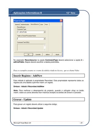 Aplicações Informáticas B                                         12 º Ano




No separador Recordsource na opção CommandType deverá seleccionar a opção 2 –
adCmdTable. Depois deverá escolher a tabela pretendida.



Para os exemplos assume-se o nome da tabela criada no Access, que se chama Video

Inserir Registos - AddNew
Este método é aplicado à propriedade Recordset. Esta propriedade representa todos os
registos de uma tabela e permite inserir um registo.

Sintaxe : Adodc1.Recordset.AddNew

Nota: Para melhorar o desempenho do projecto, quando o utilizador clicar no botão
inserir, todos os outros deverão ficar inactivos excepto os botões de Gravar e Cancelar.



Gravar - Update
Para gravar um registo deverá utilizar o seguinte código.

Sintaxe : Adodc1.Recordset.Update




Microsoft Visual Basic 6.0                                                         - 43 -
 