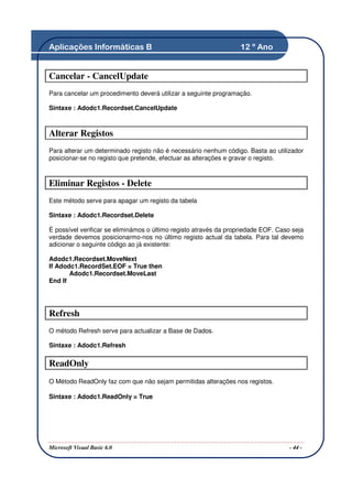 Aplicações Informáticas B                                         12 º Ano


Cancelar - CancelUpdate
Para cancelar um procedimento deverá utilizar a seguinte programação.

Sintaxe : Adodc1.Recordset.CancelUpdate



Alterar Registos
Para alterar um determinado registo não é necessário nenhum código. Basta ao utilizador
posicionar-se no registo que pretende, efectuar as alterações e gravar o registo.



Eliminar Registos - Delete
Este método serve para apagar um registo da tabela

Sintaxe : Adodc1.Recordset.Delete

É possível verificar se eliminámos o último registo através da propriedade EOF. Caso seja
verdade devemos posicionarmo-nos no último registo actual da tabela. Para tal devemo
adicionar o seguinte código ao já existente:

Adodc1.Recordset.MoveNext
If Adodc1.RecordSet.EOF = True then
       Adodc1.Recordset.MoveLast
End If




Refresh
O método Refresh serve para actualizar a Base de Dados.

Sintaxe : Adodc1.Refresh

ReadOnly
O Método ReadOnly faz com que não sejam permitidas alterações nos registos.

Sintaxe : Adodc1.ReadOnly = True




Microsoft Visual Basic 6.0                                                          - 44 -
 