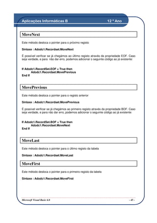 Aplicações Informáticas B                                         12 º Ano


MoveNext
Este método desloca o pointer para o próximo registo

Sintaxe : Adodc1.Recordset.MoveNext

É possível verificar se já chegámos ao último registo através da propriedade EOF. Caso
seja verdade, e para não dar erro, podemos adicionar o seguinte código ao já existente:


If Adodc1.RecordSet.EOF = True then
       Adodc1.Recordset.MovePrevious
End If



MovePrevious
Este método desloca o pointer para o registo anterior

Sintaxe : Adodc1.Recordset.MovePrevious

É possível verificar se já chegámos ao primeiro registo através da propriedade BOF. Caso
seja verdade, e para não dar erro, podemos adicionar o seguinte código ao já existente:


If Adodc1.RecordSet.BOF = True then
       Adodc1.Recordset.MoveNext
End If



MoveLast
Este método desloca o pointer para o último registo da tabela

Sintaxe : Adodc1.Recordset.MoveLast


MoveFirst
Este método desloca o pointer para o primeiro registo da tabela

Sintaxe : Adodc1.Recordset.MoveFirst




Microsoft Visual Basic 6.0                                                         - 45 -
 