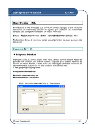 Aplicações Informáticas B                                        12 º Ano



RecordSource – SQL
RecordSource é uma declaração SQL (Structured Query Language), a qual serve para
seleccionar um determinado conjunto de registos que satisfaçam uma determinada
condição. Esta condição funciona como um filtro de informação

Sintaxe : Adodc1.RecordSource = Select * from TabVideo Where Campo = True

Nesta sintaxe, Campo é o nome do campo ao qual pertencem os dados que queremos
seleccionar.



Exercício N.º : 10

    Programa DataList

O programa DataList, como o próprio nome indica, utiliza o controlo DataList. Apesar de
parecido com a ListBox, eles diferem bastante. Enquanto que o ListBox, necessita de
recorrer ao método AddItem, o DataList faz uma associação automática, recorrendo ao
objecto RecordSet, que por sua vez está associado a um controlo Data.
A instrução principal do programa é :

Componentes Necessários:

Microsoft Ado Data Control 6.0
Microsoft DataLIst Controls 6.0


        Adodc1.RecordSet.bookmark=DataList1.Selecteditem




Microsoft Visual Basic 6.0                                                        - 46 -
 
