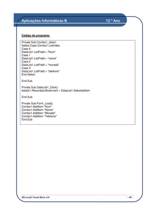 Aplicações Informáticas B                            12 º Ano



Código do programa:

Private Sub Combo1_click()
Select Case Combo1.ListIndex
Case 0
DataList1.ListField = "Num"
Case 1
DataList1.ListField = "nome"
Case 2
DataList1.ListField = "morada"
Case 3
DataList1.ListField = "telefone"
End Select

End Sub

Private Sub DataList1_Click()
Adodc1.Recordset.Bookmark = DataList1.SelectedItem

End Sub

Private Sub Form_Load()
Combo1.AddItem "Num"
Combo1.AddItem "Nome"
Combo1.AddItem "Morada"
Combo1.AddItem "Telefone"
End Sub




Microsoft Visual Basic 6.0                                      - 48 -
 