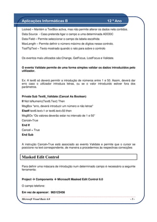 Aplicações Informáticas B                                          12 º Ano

Locked – Mantém a TextBox activa, mas não permite alterar os dados nela contidos.
Data Source - Caso pretenda ligar o campo a uma determinada ADODC
Data Field – Permite seleccionar o campo da tabela escolhida
MaxLength – Permite definir o número máximo de dígitos nesse controlo.
ToolTipText – Texto mostrado quando o rato para sobre o controlo


Os eventos mais utilizados são:Change, GetFocus, LostFocus e Validate.


O evento Validate permite de uma forma simples validar os dados introduzidos pelo
utilizador.


Ex: A text6 só deverá permitir a introdução de números entre 1 e 50. Assim, deverá dar
erro caso o utilizador introduza letras, ou se o valor introduzido estiver fora dos
parâmetros.


Private Sub Text6_Validate (Cancel As Boolean)
If Not IsNumeric(Text6.Text) Then
MsgBox "erro, deverá introduzir um número e não letras"
ElseIf text6.text<1 or text6.text>50 then
MsgBOx “Os valores deverão estar no intervalo de 1 e 50”
Cancel=True
End If
Cancel = True
End Sub


A instrução Cancel=True está associado ao evento Validate e permite que o cursor se
posicione na text correspondente, de maneira a procedermos às respectivas correcções


Masked Edit Control

Para definir uma máscara de introdução num determinado campo é necessário a seguinte
ferramenta:


Project     Components       Microsoft Masked Edit Control 6.0

O campo telefone:

Em vez de aparecer: 965123456

Microsoft Visual Basic 6.0                                                          -5-
 