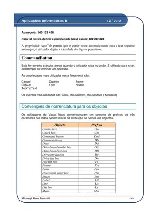 Aplicações Informáticas B                                           12 º Ano


Aparecerá: 965 123 456

Para tal deverá definir a propriedade Mask assim: ### ### ###

A propriedade AutoTab permite que o cursor passe automaticmante para a text seguinte
assim que, o utilizador digitar a totalidade dos dígitos permitidos.

CommandButton
Esta ferramenta executa tarefas quando o utilizador clica no botão. É utilizado para criar,
interromper ou terminar um processo.

As propriedades mais utilizadas nesta ferramenta são:

Cancel                   Caption           Name
Default                  Font              Visible
ToolTipText

Os eventos mais utilizados são: Click, MouseDown, MouseMove e MouseUp



Convenções de nomenclatura para os objectos
Os utilizadores do Visual Basic convencionaram um conjunto de prefixos de três
caracteres que todos podem utilizar na atribuição de nomes aos objectos.

                             Objecto                    Prefixo
                   Combo box                              cbo
                   Check box                              Chk
                   Command button                         Cmd
                   Common dialog                          Dlg
                   Data                                   Dat
                   Data-bound combo box                   Dbc
                   Data-bound list box                    Dbl
                   Directory list box                     Dir
                   Drive list box                         Drv
                   File list box                           Fil
                   Frame                                  Fra
                   Form                                   Frm
                   Horizontal scroll bar                  Hsb
                   Image                                  Img
                   Label                                  Lbl
                   Line                                   Lin
                   List box                               Lst
                   Menu                                   Mnu

Microsoft Visual Basic 6.0                                                             -6-
 
