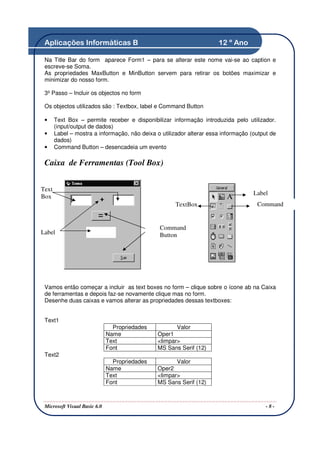 Aplicações Informáticas B                                            12 º Ano

 Na Title Bar do form aparece Form1 – para se alterar este nome vai-se ao caption e
 escreve-se Soma.
 As propriedades MaxButton e MinButton servem para retirar os botões maximizar e
 minimizar do nosso form.

 3º Passo – Incluir os objectos no form

 Os objectos utilizados são : Textbox, label e Command Button

 •     Text Box – permite receber e disponibilizar informação introduzida pelo utilizador.
       (input/output de dados)
 •     Label – mostra a informação, não deixa o utilizador alterar essa informação (output de
       dados)
 •     Command Button – desencadeia um evento

 Caixa de Ferramentas (Tool Box)


Text
                                                                                    Label
Box
                                                      TextBox                        Command
                                                                                     Button

                                                Command
Label                                           Button




 Vamos então começar a incluir as text boxes no form – clique sobre o ícone ab na Caixa
 de ferramentas e depois faz-se novamente clique mas no form.
 Desenhe duas caixas e vamos alterar as propriedades dessas textboxes:


 Text1
                                Propriedades          Valor
                              Name             Oper1
                              Text             <limpar>
                              Font             MS Sans Serif (12)
 Text2
                                Propriedades          Valor
                              Name             Oper2
                              Text             <limpar>
                              Font             MS Sans Serif (12)



 Microsoft Visual Basic 6.0                                                              -8-
 