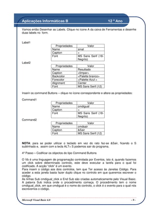 Aplicações Informáticas B                                           12 º Ano

Vamos então Desenhar as Labels. Clique no ícone A da caixa de Ferramentas e desenhe
duas labels no form.


Label1
                               Propriedades           Valor
                             Name              sinal
                             Caption           +
                             Font              MS Sans Serif (18-
                                               Negrito)
Label2
                                Propriedades          Valor
                             Name              Resultado
                             Caption           <limpar>
                             Backcolor         <Palette branco>
                             Forecolor         <Palette Azul >
                             Alignment         Center
                             Font              MS Sans Serif (12)

Inserir os command Buttons – clique no ícone correspondente e altere as propriedades:

Command1
                               Propriedades           Valor
                             Name              cmdigual
                             Caption           =
                             Font              MS Sans Serif (18-
                                               Negrito)
Command2
                               Propriedades           Valor
                             Name              cmdsair
                             Caption           &Sair
                             Font              MS Sans Serif (12)


NOTA: para se poder utilizar o teclado em vez do rato faz-se &Sair, ficando o S
sublinhado e, assim com a tecla ALT+ S podemos sair do programa.

4º Passo – Codificar os objectos do tipo Command Buttons

O Vb é uma linguagem de programação controlada por Eventos, isto é, quando fazemos
um click sobre determinado controlo, este deve executar a tarefa para o qual foi
codificado. A acção “click” é um evento.
Para inserir o código aos dois controlos, tem que Ter acesso às Janelas Código. Para
aceder a esta janela basta fazer duplo clique no controlo em que queremos escrever o
código.
As linhas Sub cmdigual_click e End Sub são criadas automaticamente pelo Visual Basic.
A palavra Sub indica onde o procedimento começa. O procedimento tem o nome
cmdigual_click, em que cmdigual é o nome do controlo, o click é o evento para o qual nós
escrevemos o código.


Microsoft Visual Basic 6.0                                                          -9-
 