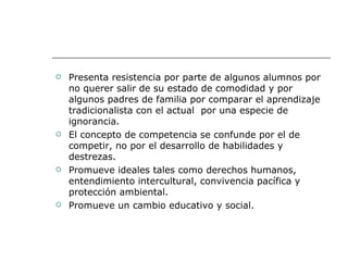 Presenta resistencia por parte de algunos alumnos por no querer salir de su estado de comodidad y por algunos padres de familia por comparar el aprendizaje tradicionalista con el actual  por una especie de ignorancia. El concepto de competencia se confunde por el de competir, no por el desarrollo de habilidades y destrezas. Promueve ideales tales como derechos humanos, entendimiento intercultural, convivencia pacífica y protección ambiental. Promueve un cambio educativo y social. 