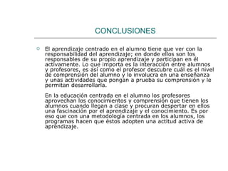 CONCLUSIONES El aprendizaje centrado en el alumno tiene que ver con la responsabilidad del aprendizaje; en donde ellos son los responsables de su propio aprendizaje y participan en él activamente. Lo que importa es la interacción entre alumnos y profesores, es así como el profesor descubre cuál es el nivel de comprensión del alumno y lo involucra en una enseñanza y unas actividades que pongan a prueba su comprensión y le permitan desarrollarla.  En la educación centrada en el alumno los profesores aprovechan los conocimientos y comprensión que tienen los alumnos cuando llegan a clase y procuran despertar en ellos una fascinación por el aprendizaje y el conocimiento. Es por eso que con una metodología centrada en los alumnos, los programas hacen que éstos adopten una actitud activa de aprendizaje.  
