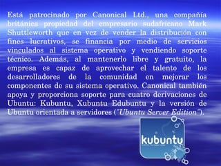 Está patrocinado por Canonical Ltd., una compañía británica propiedad del empresario sudafricano Mark Shuttleworth que en vez de vender la distribución con fines lucrativos, se financia por medio de servicios vinculados al sistema operativo y vendiendo soporte técnico. Además, al mantenerlo libre y gratuito, la empresa es capaz de aprovechar el talento de los desarrolladores de la comunidad en mejorar los componentes de su sistema operativo. Canonical también apoya y proporciona soporte para cuatro derivaciones de Ubuntu: Kubuntu, Xubuntu Edubuntu y la versión de Ubuntu orientada a servidores ( "Ubuntu Server Edition" ). 