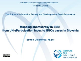 11th Bled Forum on Europe Foresight Conference
                                                11th-12th March 2010




  The Future of Information Society and Challenges for Good Governance




           Mapping eDemocracy in SEE:
from UN eParticipation index to NGOs cases in Slovenia


                                      Simon Delakorda, M.Sc.




       Institute for Electronic Participation         to je test         1
 