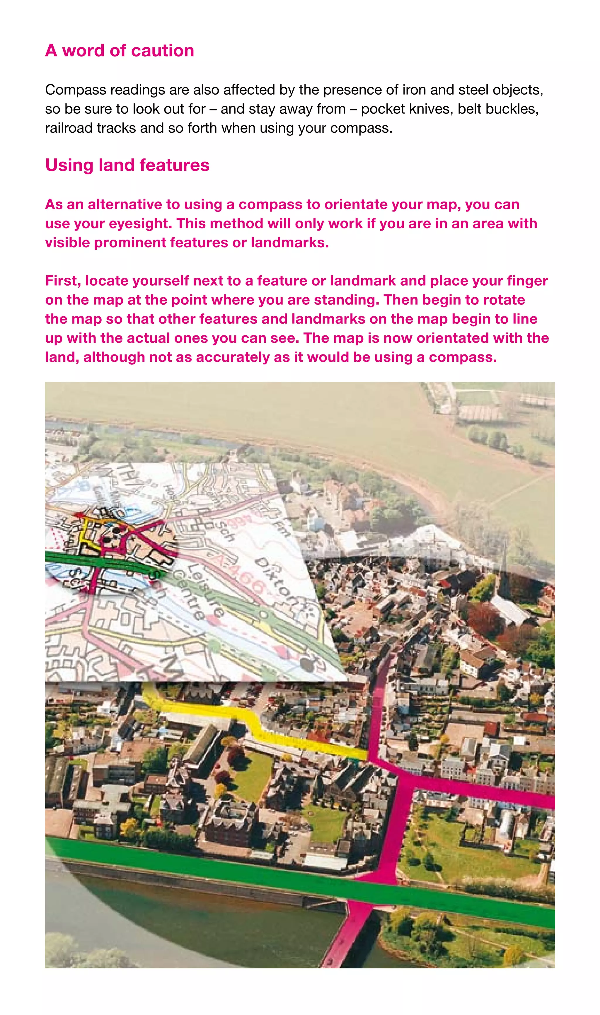 A word of caution

Compass	readings	are	also	affected	by	the	presence	of	iron	and	steel	objects,	
so	be	sure	to	look	out	for	–	and	stay	away	from	–	pocket	knives,	belt	buckles,	
railroad	tracks	and	so	forth	when	using	your	compass.

Using land features

As an alternative to using a compass to orientate your map, you can
use your eyesight. This method will only work if you are in an area with
visible prominent features or landmarks.

First, locate yourself next to a feature or landmark and place your finger
on the map at the point where you are standing. Then begin to rotate
the map so that other features and landmarks on the map begin to line
up with the actual ones you can see. The map is now orientated with the
land, although not as accurately as it would be using a compass.
 