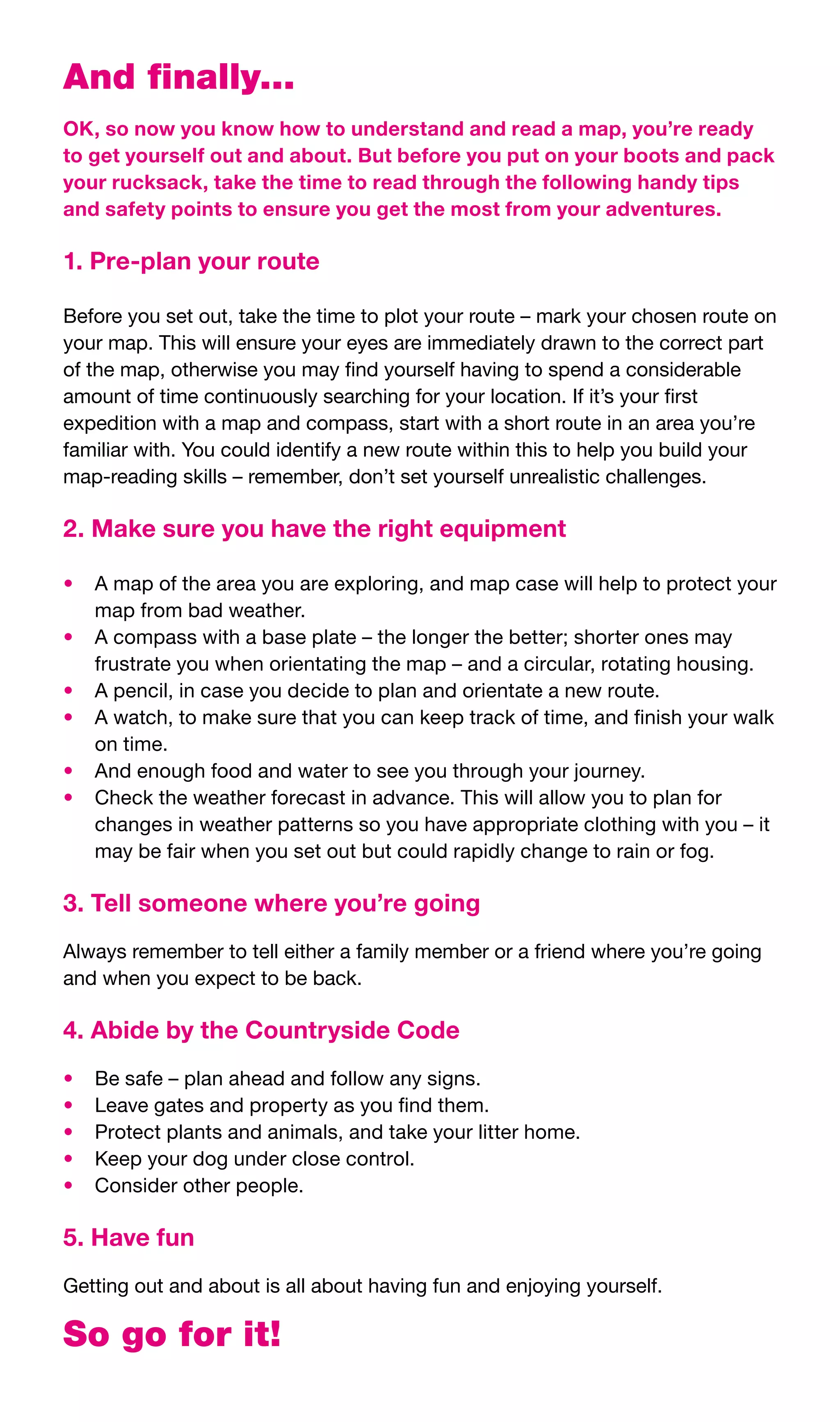 And finally...
OK, so now you know how to understand and read a map, you’re ready
to get yourself out and about. But before you put on your boots and pack
your rucksack, take the time to read through the following handy tips
and safety points to ensure you get the most from your adventures.

1. Pre-plan your route

Before	you	set	out,	take	the	time	to	plot	your	route	–	mark	your	chosen	route	on	
your	map.	This	will	ensure	your	eyes	are	immediately	drawn	to	the	correct	part	
of	the	map,	otherwise	you	may	find	yourself	having	to	spend	a	considerable	
amount	of	time	continuously	searching	for	your	location.	If	it’s	your	first	
expedition	with	a	map	and	compass,	start	with	a	short	route	in	an	area	you’re	
familiar	with.	You	could	identify	a	new	route	within	this	to	help	you	build	your	
map-reading	skills	–	remember,	don’t	set	yourself	unrealistic	challenges.

2. Make sure you have the right equipment

•	 A	map	of	the	area	you	are	exploring,	and	map	case	will	help	to	protect	your	
   map	from	bad	weather.
•	 A	compass	with	a	base	plate	–	the	longer	the	better;	shorter	ones	may	
   frustrate	you	when	orientating	the	map	–	and	a	circular,	rotating	housing.
•	 A	pencil,	in	case	you	decide	to	plan	and	orientate	a	new	route.
•	 A	watch,	to	make	sure	that	you	can	keep	track	of	time,	and	finish	your	walk	
   on	time.
•	 And	enough	food	and	water	to	see	you	through	your	journey.
•	 Check	the	weather	forecast	in	advance.	This	will	allow	you	to	plan	for	
   changes	in	weather	patterns	so	you	have	appropriate	clothing	with	you	–	it	
   may	be	fair	when	you	set	out	but	could	rapidly	change	to	rain	or	fog.

3. Tell someone where you’re going
Always	remember	to	tell	either	a	family	member	or	a	friend	where	you’re	going	
and	when	you	expect	to	be	back.

4. Abide by the Countryside Code
•	   Be	safe	–	plan	ahead	and	follow	any	signs.
•	   Leave	gates	and	property	as	you	find	them.
•	   Protect	plants	and	animals,	and	take	your	litter	home.
•	   Keep	your	dog	under	close	control.
•	   Consider	other	people.

5. Have fun
Getting	out	and	about	is	all	about	having	fun	and	enjoying	yourself.

So go for it!
 