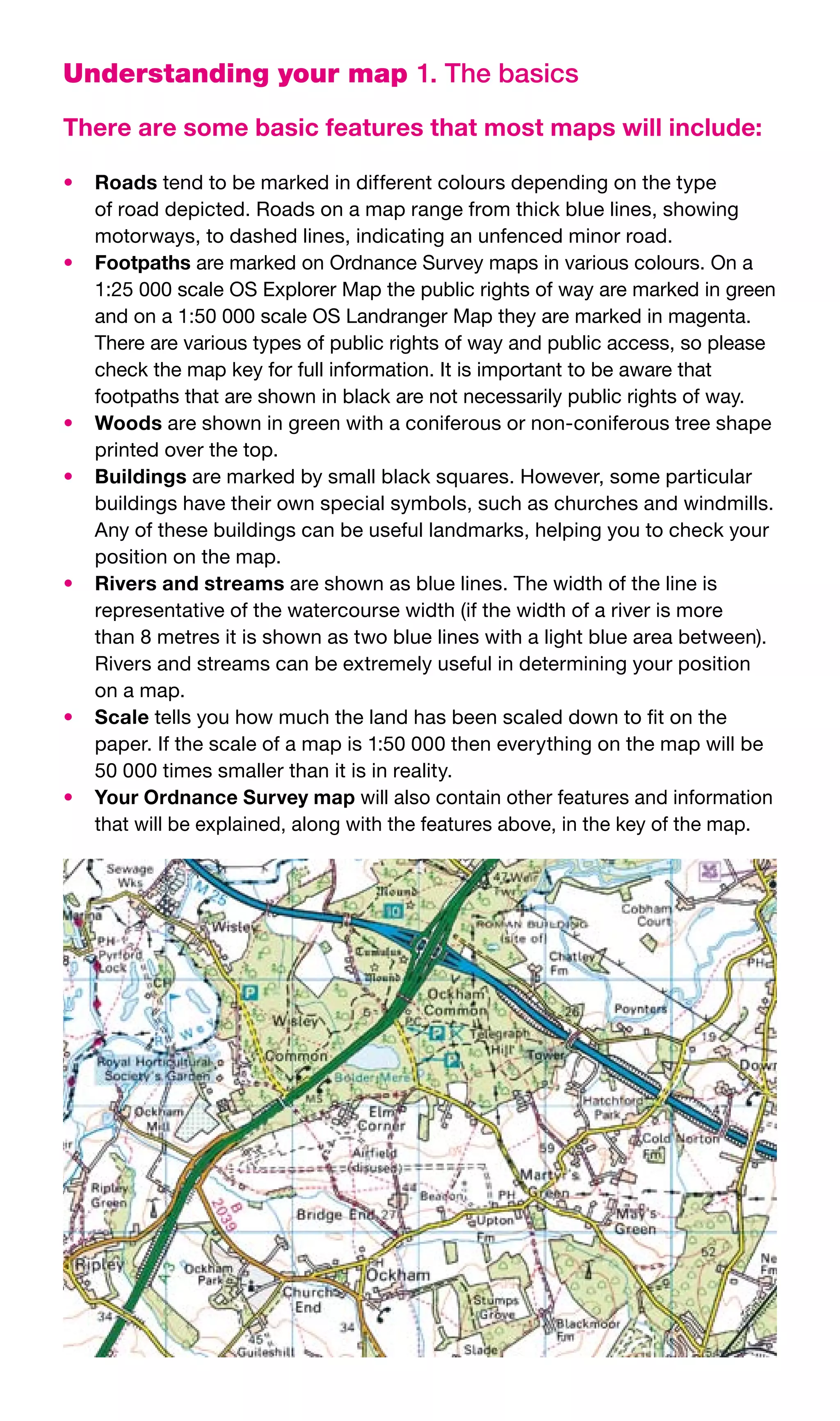 Understanding your map 1. The basics

There are some basic features that most maps will include:

•	 Roads	tend	to	be	marked	in	different	colours	depending	on	the	type	
   of	road	depicted.	Roads	on	a	map	range	from	thick	blue	lines,	showing	
   motorways,	to	dashed	lines,	indicating	an	unfenced	minor	road.
•	 Footpaths	are	marked	on	Ordnance	Survey	maps	in	various	colours.	On	a	
   1:25	000	scale	OS	Explorer	Map	the	public	rights	of	way	are	marked	in	green	
   and	on	a	1:50	000	scale	OS	Landranger	Map	they	are	marked	in	magenta.	
   There	are	various	types	of	public	rights	of	way	and	public	access,	so	please	
   check	the	map	key	for	full	information.	It	is	important	to	be	aware	that	
   footpaths	that	are	shown	in	black	are	not	necessarily	public	rights	of	way.
•	 Woods	are	shown	in	green	with	a	coniferous	or	non-coniferous	tree	shape	
   printed	over	the	top.
•	 Buildings	are	marked	by	small	black	squares.	However,	some	particular	
   buildings	have	their	own	special	symbols,	such	as	churches	and	windmills.	
   Any	of	these	buildings	can	be	useful	landmarks,	helping	you	to	check	your	
   position	on	the	map.
•	 Rivers and streams	are	shown	as	blue	lines.	The	width	of	the	line	is	
   representative	of	the	watercourse	width	(if	the	width	of	a	river	is	more	
   than	8	metres	it	is	shown	as	two	blue	lines	with	a	light	blue	area	between).	
   Rivers	and	streams	can	be	extremely	useful	in	determining	your	position	
   on	a	map.
•	 Scale	tells	you	how	much	the	land	has	been	scaled	down	to	fit	on	the	
   paper.	If	the	scale	of	a	map	is	1:50	000	then	everything	on	the	map	will	be	
   50	000	times	smaller	than	it	is	in	reality.
•	 Your Ordnance Survey map	will	also	contain	other	features	and	information	
   that	will	be	explained,	along	with	the	features	above,	in	the	key	of	the	map.
 