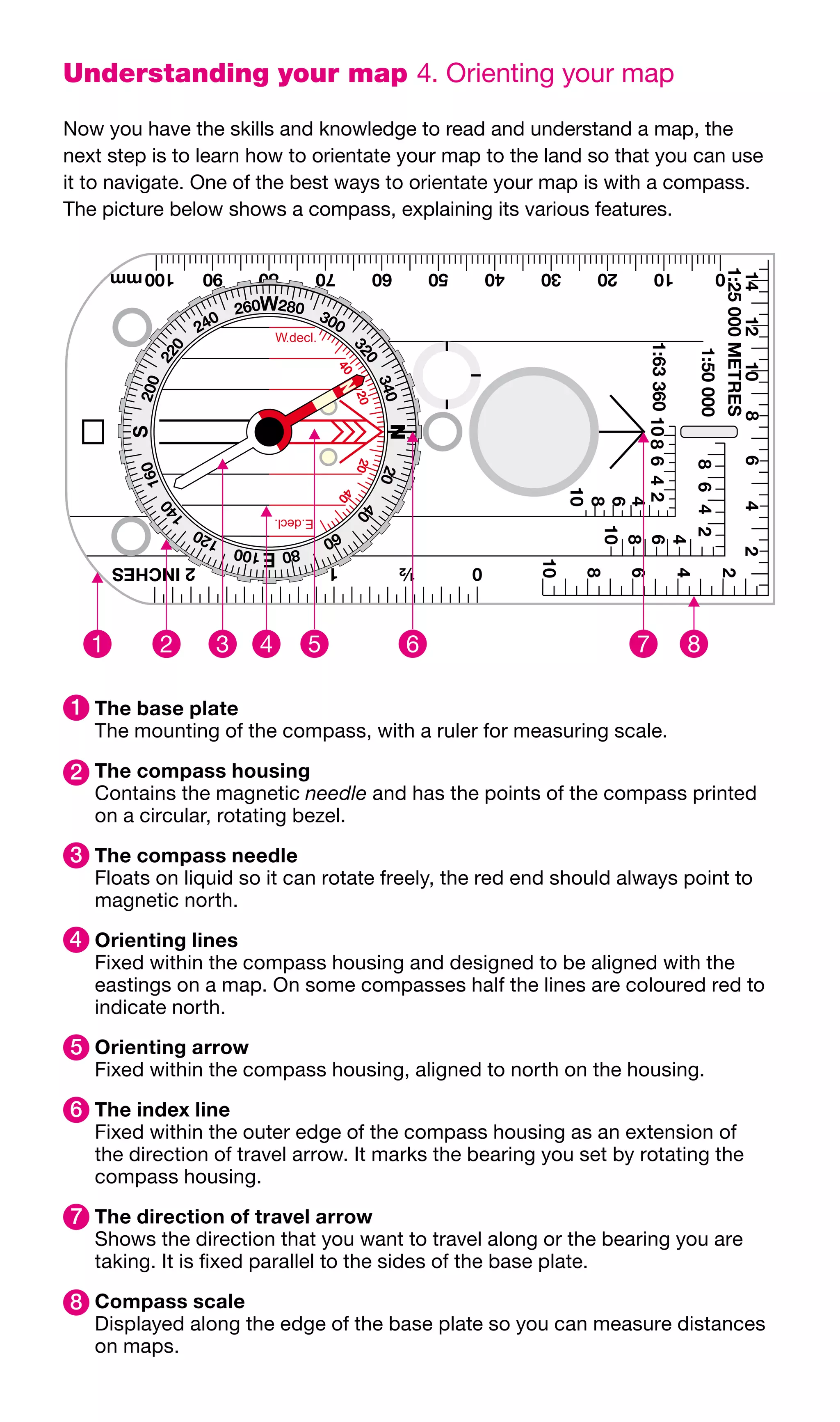 Understanding your map 4.	Orienting	your	map

Now	you	have	the	skills	and	knowledge	to	read	and	understand	a	map,	the	
next	step	is	to	learn	how	to	orientate	your	map	to	the	land	so	that	you	can	use	
it	to	navigate.	One	of	the	best	ways	to	orientate	your	map	is	with	a	compass.	
The	picture	below	shows	a	compass,	explaining	its	various	features.




1 	The base plate
   The	mounting	of	the	compass,	with	a	ruler	for	measuring	scale.

2 	The compass housing
   Contains	the	magnetic	needle	and	has	the	points	of	the	compass	printed	
   on	a	circular,	rotating	bezel.

3 	The compass needle
   Floats	on	liquid	so	it	can	rotate	freely,	the	red	end	should	always	point	to	
   magnetic	north.
4 	Orienting lines
   Fixed	within	the	compass	housing	and	designed	to	be	aligned	with	the	
   eastings	on	a	map.	On	some	compasses	half	the	lines	are	coloured	red	to	
   indicate	north.

5 	Orienting arrow
   Fixed	within	the	compass	housing,	aligned	to	north	on	the	housing.

6 	The index line
   Fixed	within	the	outer	edge	of	the	compass	housing	as	an	extension	of	
   the	direction	of	travel	arrow.	It	marks	the	bearing	you	set	by	rotating	the	
   compass	housing.

7 	The direction of travel arrow
   Shows	the	direction	that	you	want	to	travel	along	or	the	bearing	you	are	
   taking.	It	is	fixed	parallel	to	the	sides	of	the	base	plate.

8 	Compass scale
   Displayed	along	the	edge	of	the	base	plate	so	you	can	measure	distances	
   on	maps.
 