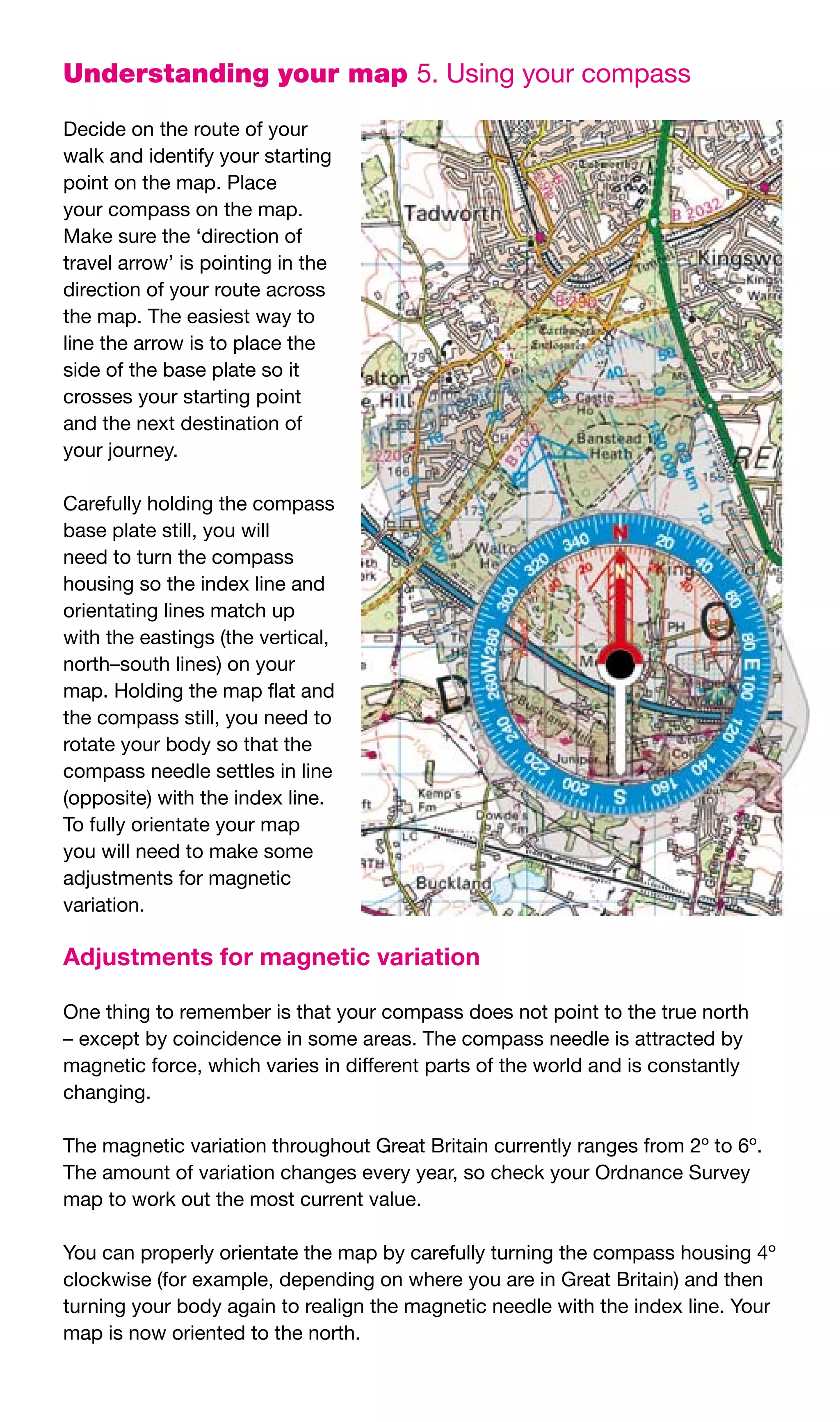 Understanding your map 5.	Using	your	compass

Decide	on	the	route	of	your	
walk	and	identify	your	starting	
point	on	the	map.	Place	
your	compass	on	the	map.	
Make	sure	the	‘direction	of	
travel	arrow’	is	pointing	in	the	
direction	of	your	route	across	
the	map.	The	easiest	way	to	
line	the	arrow	is	to	place	the	
side	of	the	base	plate	so	it	
crosses	your	starting	point	
and	the	next	destination	of	
your	journey.

Carefully	holding	the	compass	
base	plate	still,	you	will	
need	to	turn	the	compass	
housing	so	the	index	line	and	
orientating	lines	match	up	
with	the	eastings	(the	vertical,	
north–south	lines)	on	your	
map.	Holding	the	map	flat	and	
the	compass	still,	you	need	to	
rotate	your	body	so	that	the	
compass	needle	settles	in	line	
(opposite)	with	the	index	line.	
To	fully	orientate	your	map	
you	will	need	to	make	some	
adjustments	for	magnetic	
variation.

Adjustments for magnetic variation

One	thing	to	remember	is	that	your	compass	does	not	point	to	the	true	north	
–	except	by	coincidence	in	some	areas.	The	compass	needle	is	attracted	by	
magnetic	force,	which	varies	in	different	parts	of	the	world	and	is	constantly	
changing.

The	magnetic	variation	throughout	Great	Britain	currently	ranges	from	2º	to	6º.	
The	amount	of	variation	changes	every	year,	so	check	your	Ordnance	Survey	
map	to	work	out	the	most	current	value.

You	can	properly	orientate	the	map	by	carefully	turning	the	compass	housing	4º	
clockwise	(for	example,	depending	on	where	you	are	in	Great	Britain)	and	then	
turning	your	body	again	to	realign	the	magnetic	needle	with	the	index	line.	Your	
map	is	now	oriented	to	the	north.
 