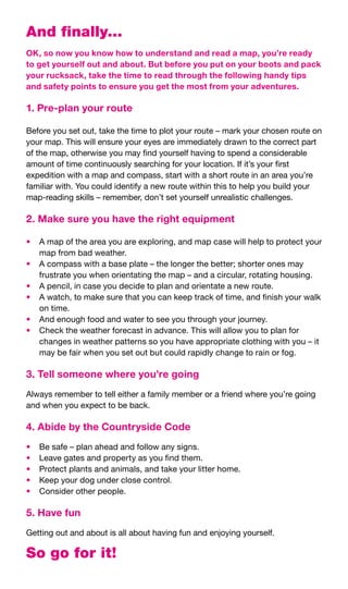 And finally...
OK, so now you know how to understand and read a map, you’re ready
to get yourself out and about. But before you put on your boots and pack
your rucksack, take the time to read through the following handy tips
and safety points to ensure you get the most from your adventures.

1. Pre-plan your route

Before	you	set	out,	take	the	time	to	plot	your	route	–	mark	your	chosen	route	on	
your	map.	This	will	ensure	your	eyes	are	immediately	drawn	to	the	correct	part	
of	the	map,	otherwise	you	may	find	yourself	having	to	spend	a	considerable	
amount	of	time	continuously	searching	for	your	location.	If	it’s	your	first	
expedition	with	a	map	and	compass,	start	with	a	short	route	in	an	area	you’re	
familiar	with.	You	could	identify	a	new	route	within	this	to	help	you	build	your	
map-reading	skills	–	remember,	don’t	set	yourself	unrealistic	challenges.

2. Make sure you have the right equipment

•	 A	map	of	the	area	you	are	exploring,	and	map	case	will	help	to	protect	your	
   map	from	bad	weather.
•	 A	compass	with	a	base	plate	–	the	longer	the	better;	shorter	ones	may	
   frustrate	you	when	orientating	the	map	–	and	a	circular,	rotating	housing.
•	 A	pencil,	in	case	you	decide	to	plan	and	orientate	a	new	route.
•	 A	watch,	to	make	sure	that	you	can	keep	track	of	time,	and	finish	your	walk	
   on	time.
•	 And	enough	food	and	water	to	see	you	through	your	journey.
•	 Check	the	weather	forecast	in	advance.	This	will	allow	you	to	plan	for	
   changes	in	weather	patterns	so	you	have	appropriate	clothing	with	you	–	it	
   may	be	fair	when	you	set	out	but	could	rapidly	change	to	rain	or	fog.

3. Tell someone where you’re going
Always	remember	to	tell	either	a	family	member	or	a	friend	where	you’re	going	
and	when	you	expect	to	be	back.

4. Abide by the Countryside Code
•	   Be	safe	–	plan	ahead	and	follow	any	signs.
•	   Leave	gates	and	property	as	you	find	them.
•	   Protect	plants	and	animals,	and	take	your	litter	home.
•	   Keep	your	dog	under	close	control.
•	   Consider	other	people.

5. Have fun
Getting	out	and	about	is	all	about	having	fun	and	enjoying	yourself.

So go for it!
 